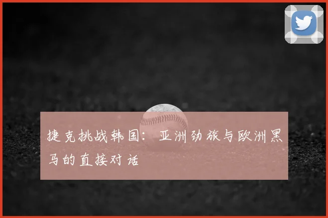 捷克挑战韩国：亚洲劲旅与欧洲黑马的直接对话