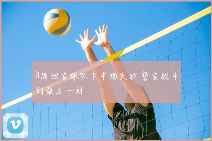 B席坦言球队下半场失控 誓言战斗到最后一刻