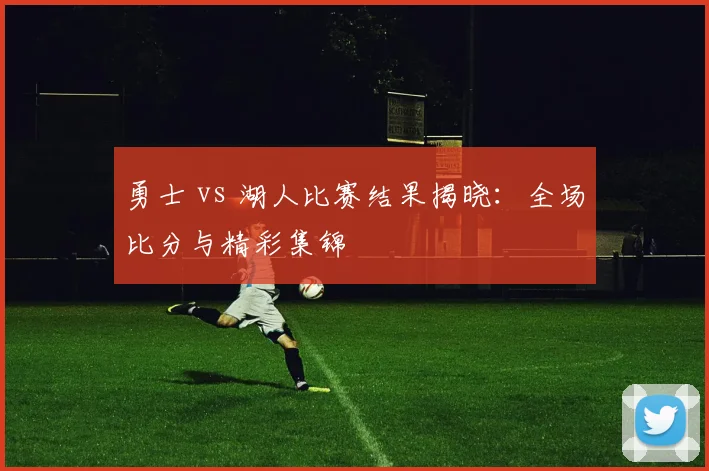 勇士 vs 湖人比赛结果揭晓：全场比分与精彩集锦