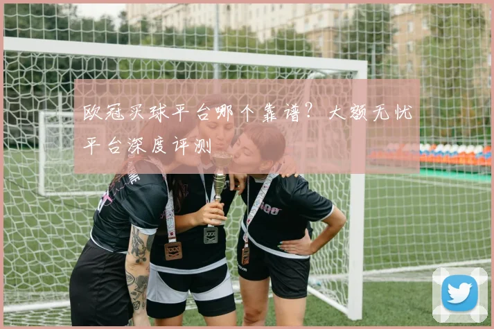 欧冠买球平台哪个靠谱？大额无忧平台深度评测