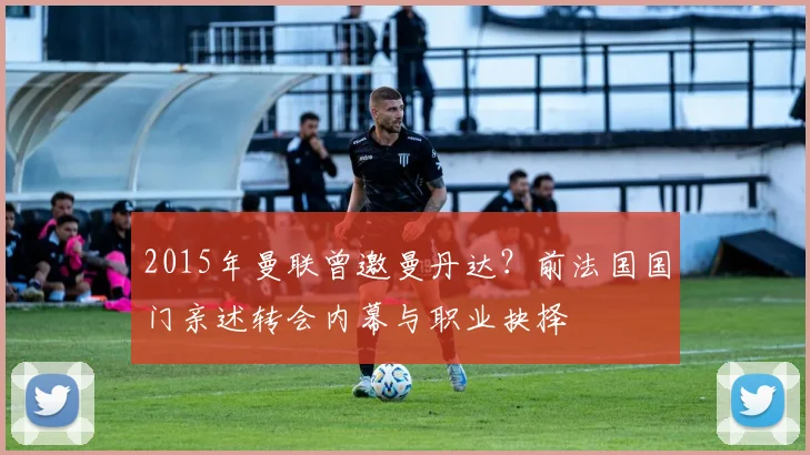 2015年曼联曾邀曼丹达？前法国国门亲述转会内幕与职业抉择