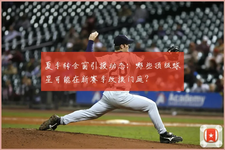 夏季转会窗引援动态：哪些顶级球星可能在新赛季改换门庭？