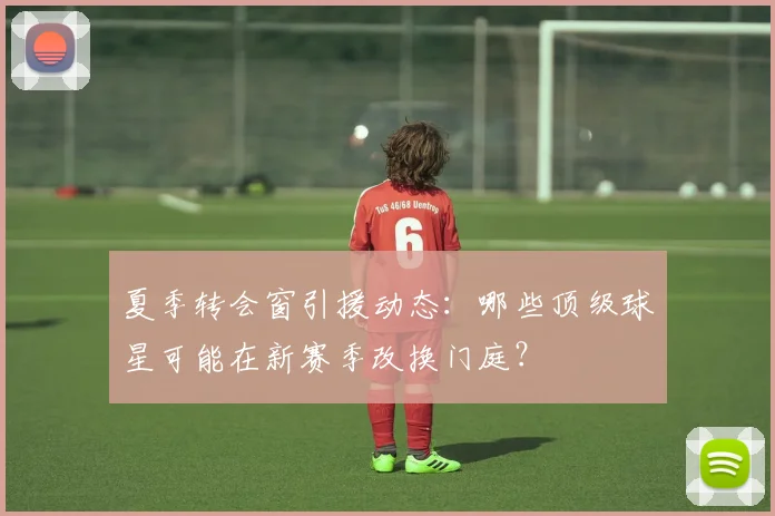夏季转会窗引援动态：哪些顶级球星可能在新赛季改换门庭？