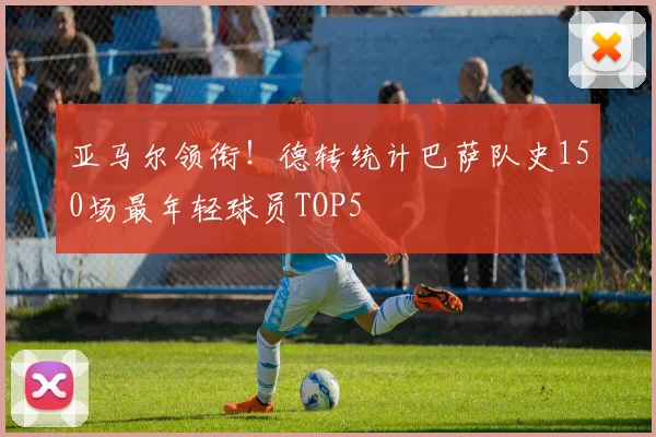 亚马尔领衔！德转统计巴萨队史150场最年轻球员TOP5