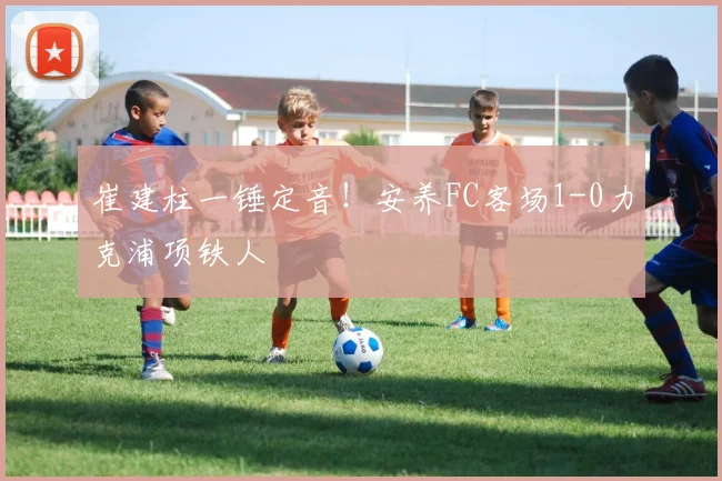 崔建柱一锤定音！安养FC客场1-0力克浦项铁人
