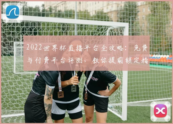 2022世界杯直播平台全攻略：免费与付费平台评测，教你提前锁定精彩赛事