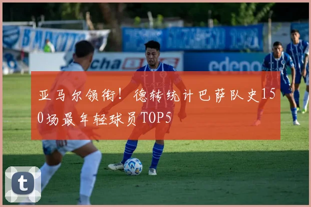 亚马尔领衔！德转统计巴萨队史150场最年轻球员TOP5