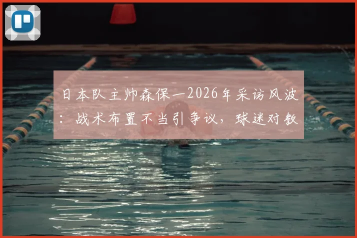 日本队主帅森保一2026年采访风波：战术布置不当引争议，球迷对教练中场安排不满原因剖析