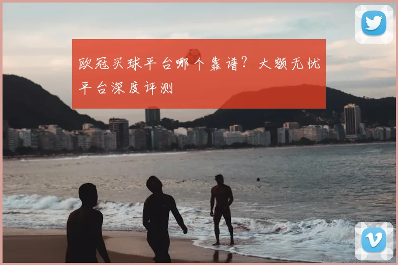 欧冠买球平台哪个靠谱？大额无忧平台深度评测