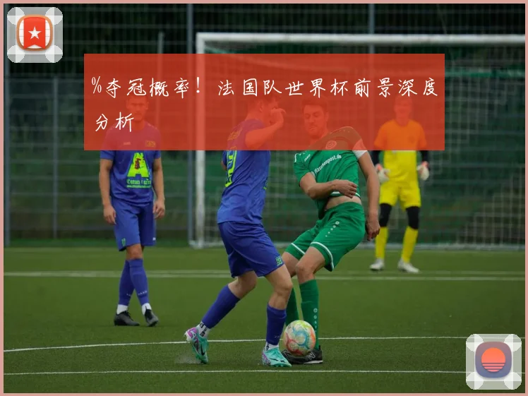%夺冠概率！法国队世界杯前景深度分析