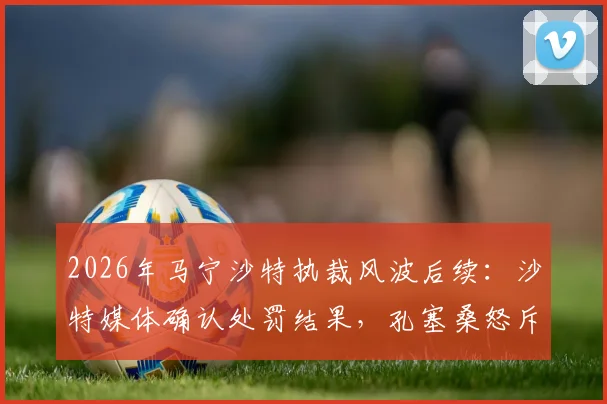 2026年马宁沙特执裁风波后续：沙特媒体确认处罚结果，孔塞桑怒斥“可耻”言论引争议，附争议判罚事件全回顾