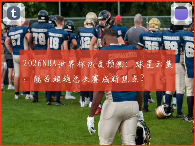 2026NBA世界杯热度预测：球星云集，能否超越总决赛成新焦点？