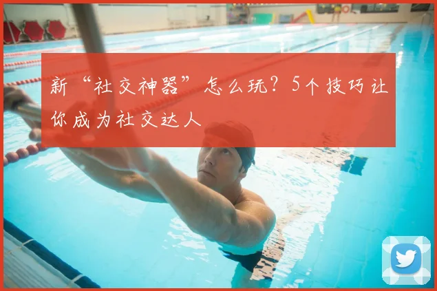 新“社交神器”怎么玩？5个技巧让你成为社交达人