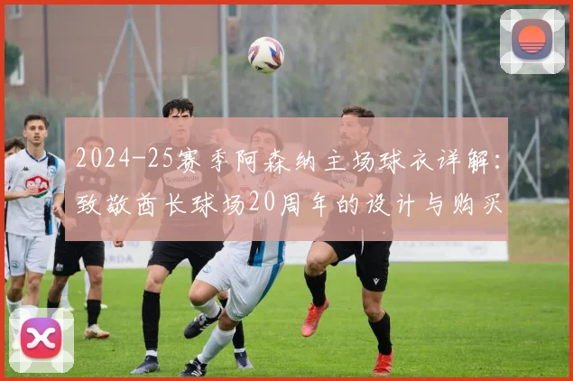 2024-25赛季阿森纳主场球衣详解：致敬酋长球场20周年的设计与购买指南