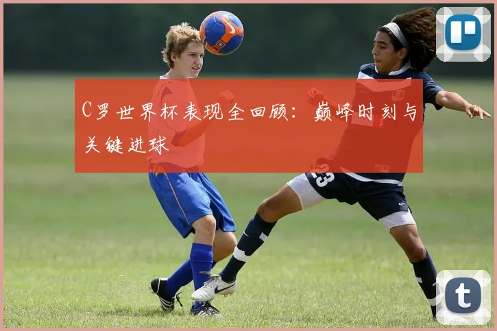 C罗世界杯表现全回顾：巅峰时刻与关键进球