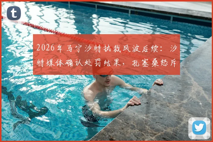 2026年马宁沙特执裁风波后续：沙特媒体确认处罚结果，孔塞桑怒斥“可耻”言论引争议，附争议判罚事件全回顾