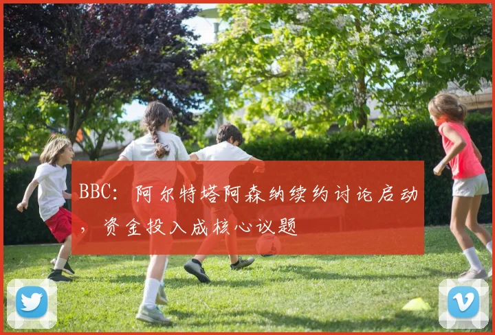 BBC：阿尔特塔阿森纳续约讨论启动，资金投入成核心议题