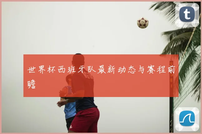 世界杯西班牙队最新动态与赛程前瞻