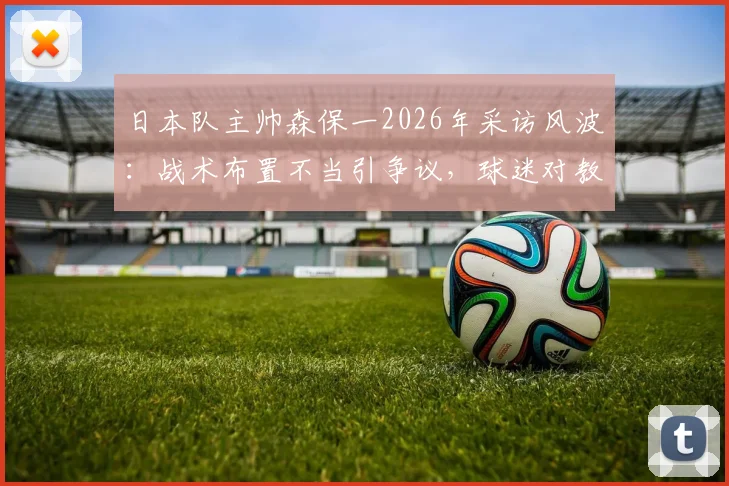 日本队主帅森保一2026年采访风波：战术布置不当引争议，球迷对教练中场安排不满原因剖析